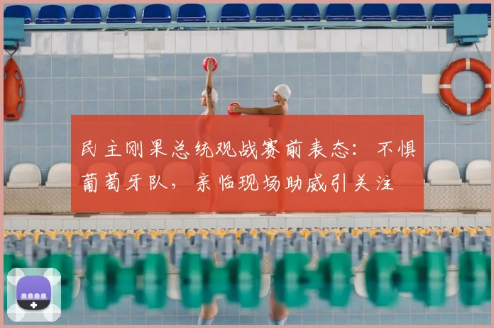 民主刚果总统观战赛前表态:不惧葡萄牙队,亲临现场助威引关注