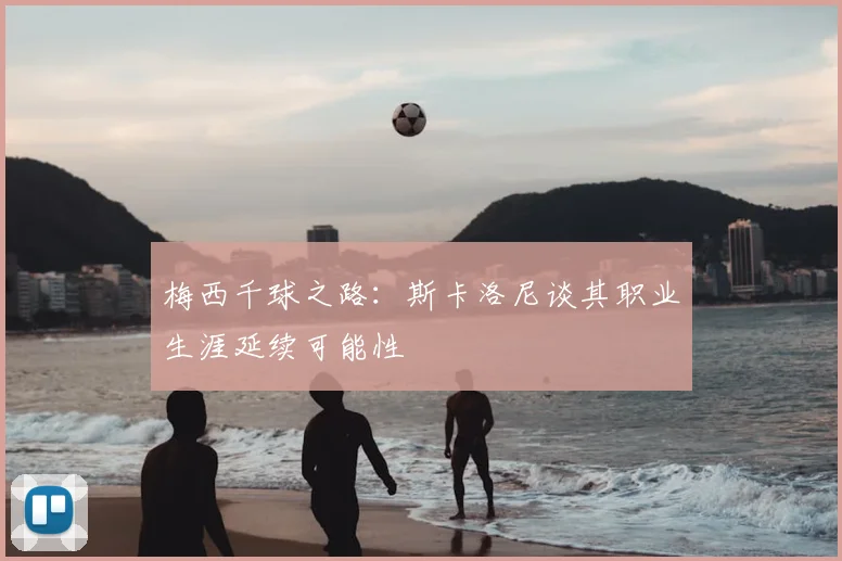 梅西千球之路：斯卡洛尼谈其职业生涯延续可能性