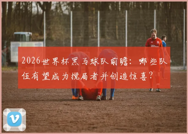2026世界杯黑马球队前瞻：哪些队伍有望成为搅局者并创造惊喜？