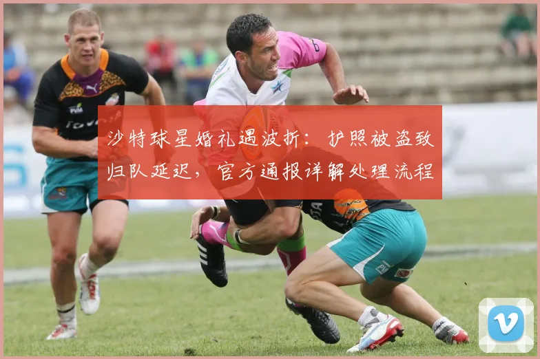 沙特球星婚礼遇波折:护照被盗致归队延迟,官方通报详解处理流程