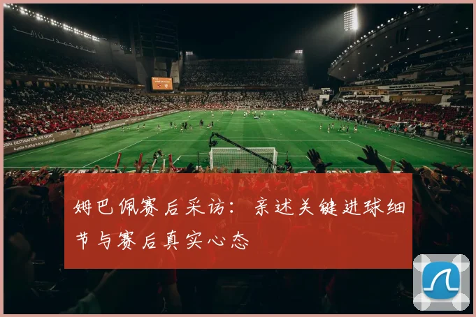 姆巴佩赛后采访:亲述关键进球细节与赛后真实心态