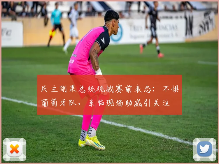 民主刚果总统观战赛前表态：不惧葡萄牙队，亲临现场助威引关注