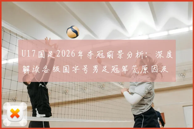 U17国足2026年夺冠前景分析：深度解读各级国字号男足冠军荒原因及未来核心球员名单