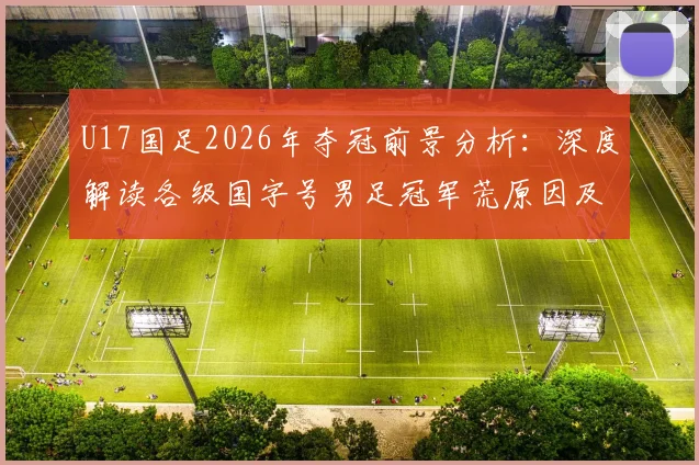 U17国足2026年夺冠前景分析:深度解读各级国字号男足冠军荒原因及未来核心球员名单