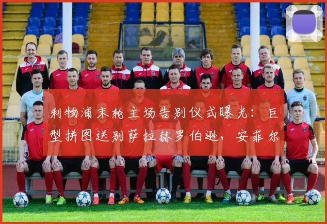利物浦末轮主场告别仪式曝光:巨型拼图送别萨拉赫罗伯逊,安菲尔德温情时刻全解析