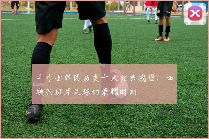 斗牛士军团历史十大经典战役:回顾西班牙足球的荣耀时刻