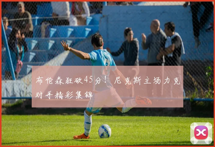 布伦森狂砍45分！尼克斯主场力克对手精彩集锦