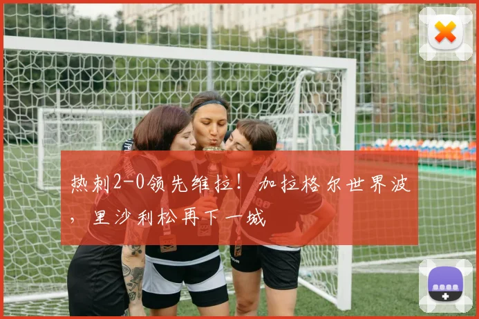 热刺2-0领先维拉！加拉格尔世界波，里沙利松再下一城