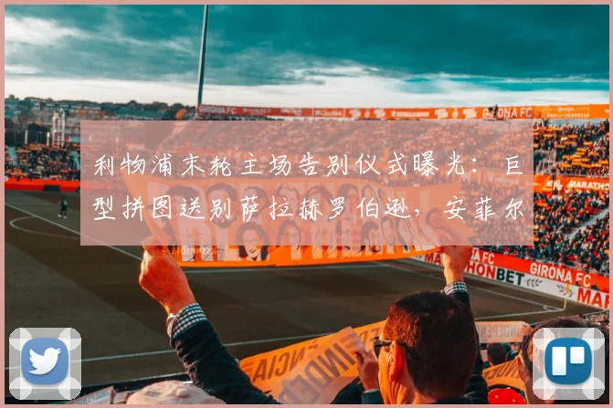 利物浦末轮主场告别仪式曝光：巨型拼图送别萨拉赫罗伯逊，安菲尔德温情时刻全解析